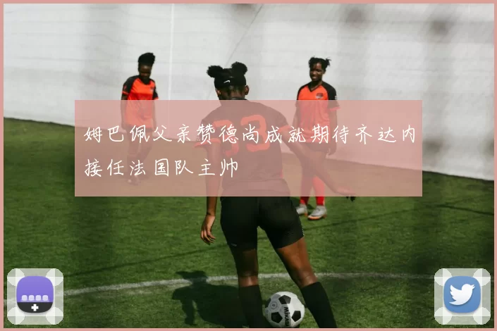 姆巴佩父亲赞德尚成就期待齐达内接任法国队主帅