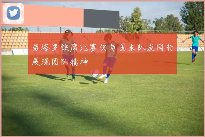 劳塔罗缺席比赛仍与国米队友同行展现团队精神