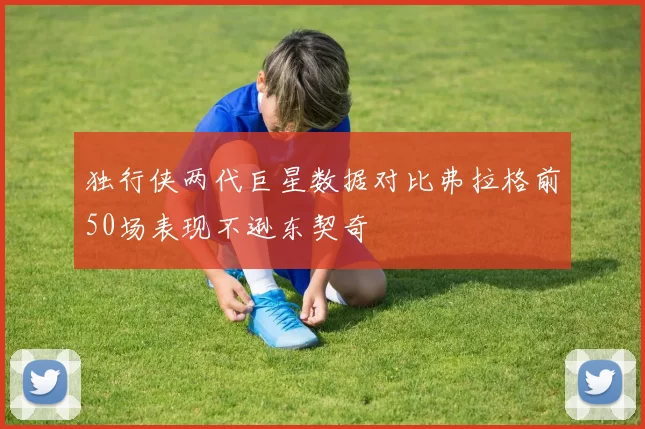 独行侠两代巨星数据对比弗拉格前50场表现不逊东契奇