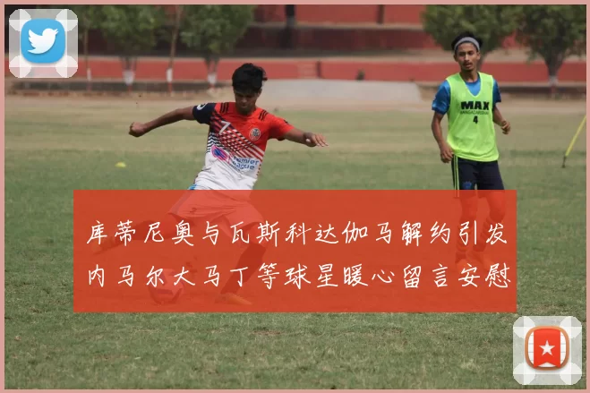 库蒂尼奥与瓦斯科达伽马解约引发内马尔大马丁等球星暖心留言安慰
