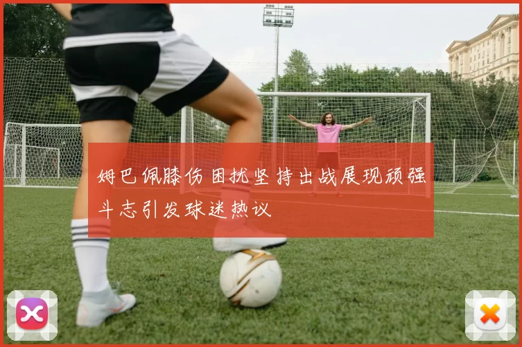 姆巴佩膝伤困扰坚持出战展现顽强斗志引发球迷热议