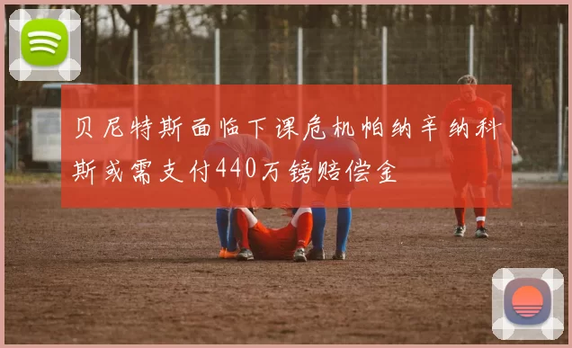 贝尼特斯面临下课危机帕纳辛纳科斯或需支付440万镑赔偿金