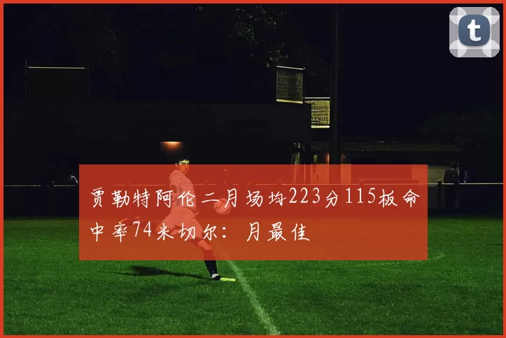 贾勒特阿伦二月场均223分115板命中率74米切尔：月最佳