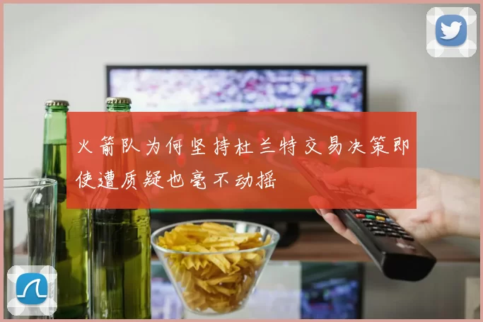 火箭队为何坚持杜兰特交易决策即使遭质疑也毫不动摇