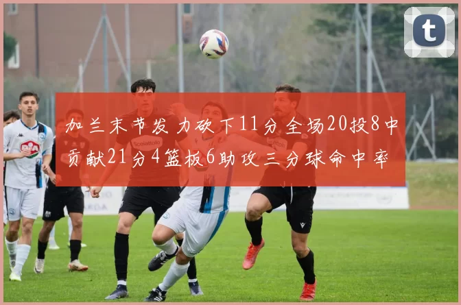加兰末节发力砍下11分全场20投8中贡献21分4篮板6助攻三分球命中率高达375