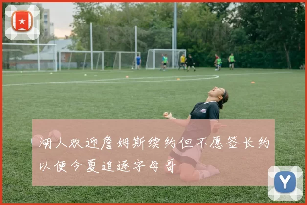 湖人欢迎詹姆斯续约但不愿签长约以便今夏追逐字母哥