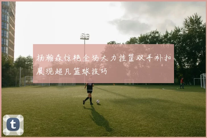 杨瀚森惊艳全场大力挂筐双手补扣展现超凡篮球技巧