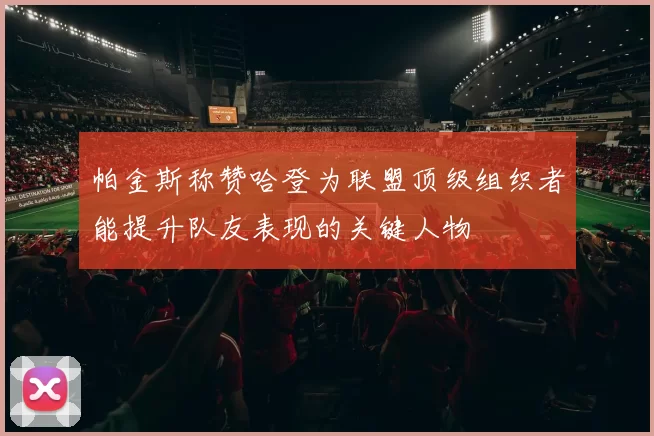 帕金斯称赞哈登为联盟顶级组织者能提升队友表现的关键人物