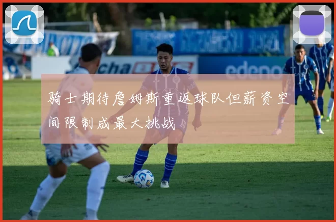 骑士期待詹姆斯重返球队但薪资空间限制成最大挑战