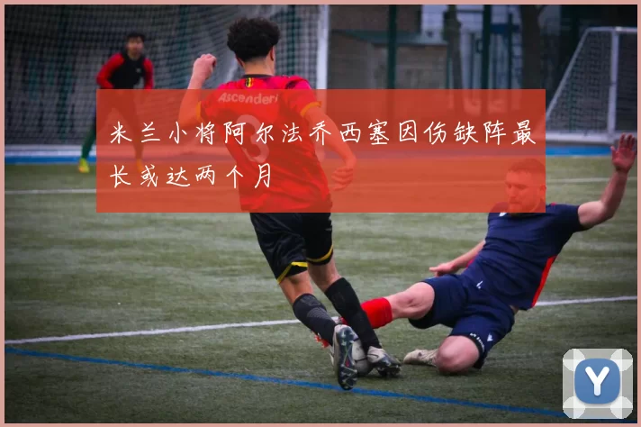 米兰小将阿尔法乔西塞因伤缺阵最长或达两个月
