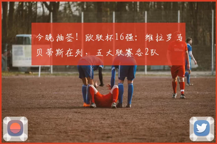 今晚抽签！欧联杯16强：维拉罗马贝蒂斯在列，五大联赛各2队