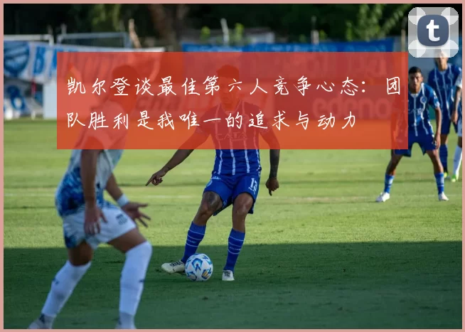 凯尔登谈最佳第六人竞争心态：团队胜利是我唯一的追求与动力