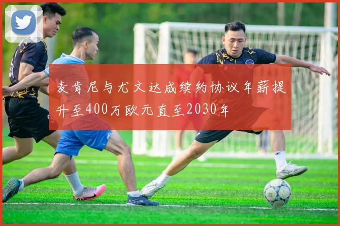麦肯尼与尤文达成续约协议年薪提升至400万欧元直至2030年