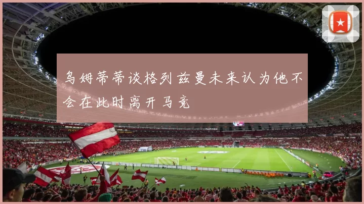 乌姆蒂蒂谈格列兹曼未来认为他不会在此时离开马竞