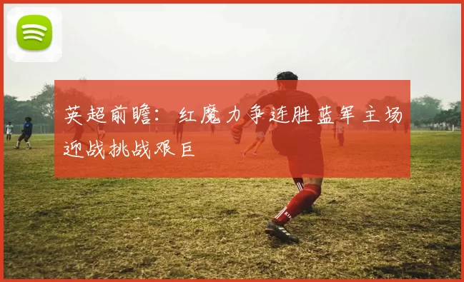 英超前瞻：红魔力争连胜蓝军主场迎战挑战艰巨