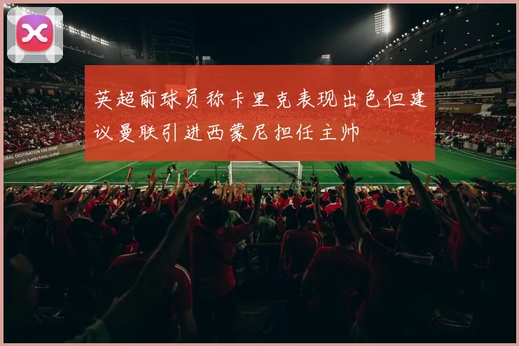 英超前球员称卡里克表现出色但建议曼联引进西蒙尼担任主帅
