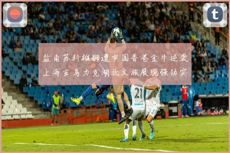 盐南苏科雄狮遭中国香港金牛逆袭上海玄鸟力克湖北文旅展现强劲实力