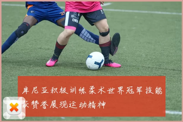 库尼亚积极训练柔术世界冠军技能获赞誉展现运动精神