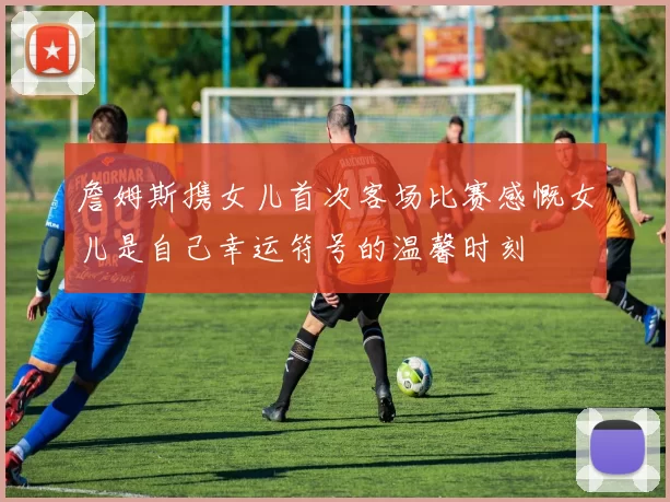 詹姆斯携女儿首次客场比赛感慨女儿是自己幸运符号的温馨时刻