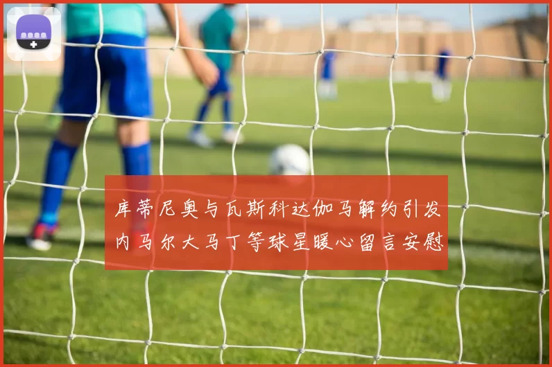 库蒂尼奥与瓦斯科达伽马解约引发内马尔大马丁等球星暖心留言安慰