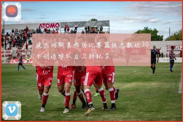 波杰姆斯基两场比赛篮板总数达30个创造球队后卫新纪录